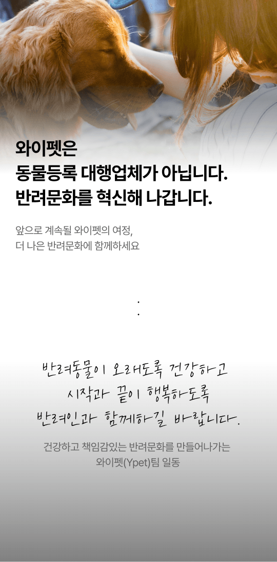 와이펫은 동물등록 대행업체가 아닙니다. 반려문화를 혁신해 나갑니다. 앞으로 계속될 와이펫의 여정, 더 나은 반려문화에 함께하세요 반려동물이 오래도록 건강하고 시작과 끝이 행복하도록 반려인과 함께하길 바랍니다. 건강하고 책임감있는 반려문화를 만들어나가는 와이펫(Ypet)팀 일동